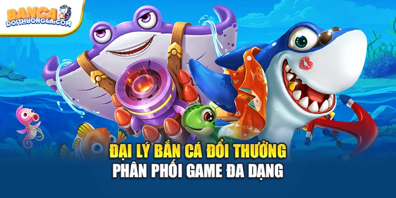 Đại lý bắn cá đổi thưởng phân phối game đa dạng